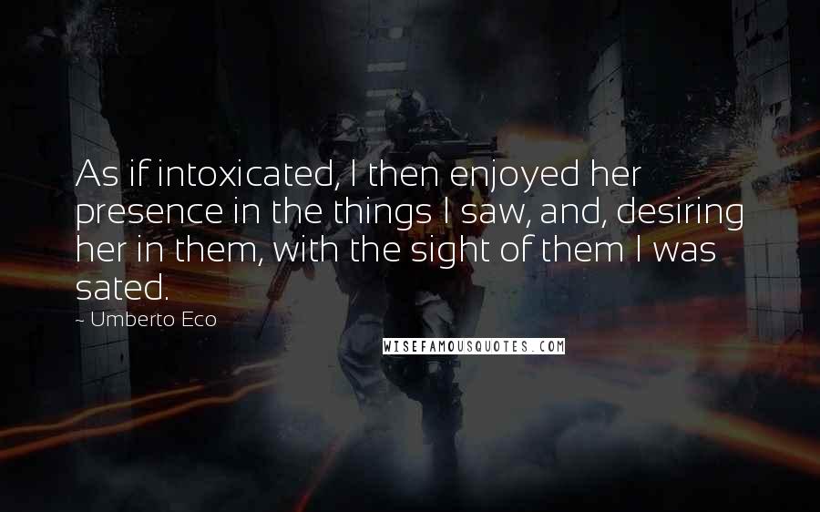 Umberto Eco Quotes: As if intoxicated, I then enjoyed her presence in the things I saw, and, desiring her in them, with the sight of them I was sated.