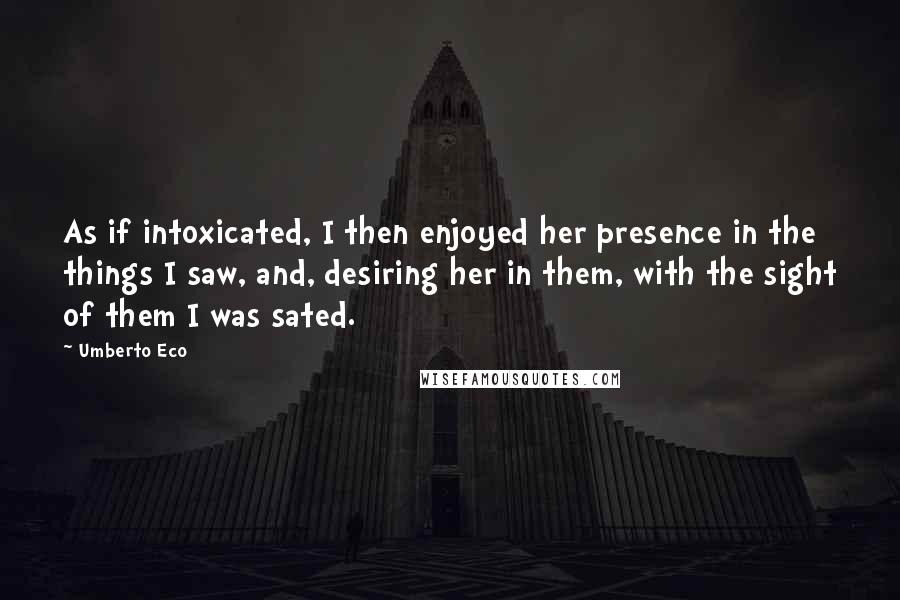 Umberto Eco Quotes: As if intoxicated, I then enjoyed her presence in the things I saw, and, desiring her in them, with the sight of them I was sated.