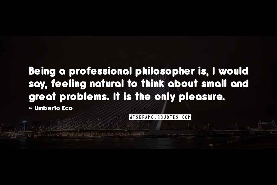 Umberto Eco Quotes: Being a professional philosopher is, I would say, feeling natural to think about small and great problems. It is the only pleasure.