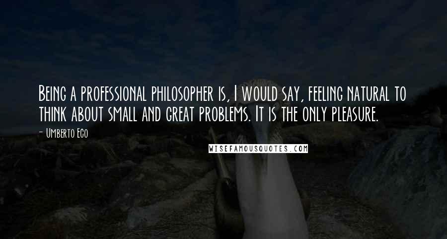 Umberto Eco Quotes: Being a professional philosopher is, I would say, feeling natural to think about small and great problems. It is the only pleasure.
