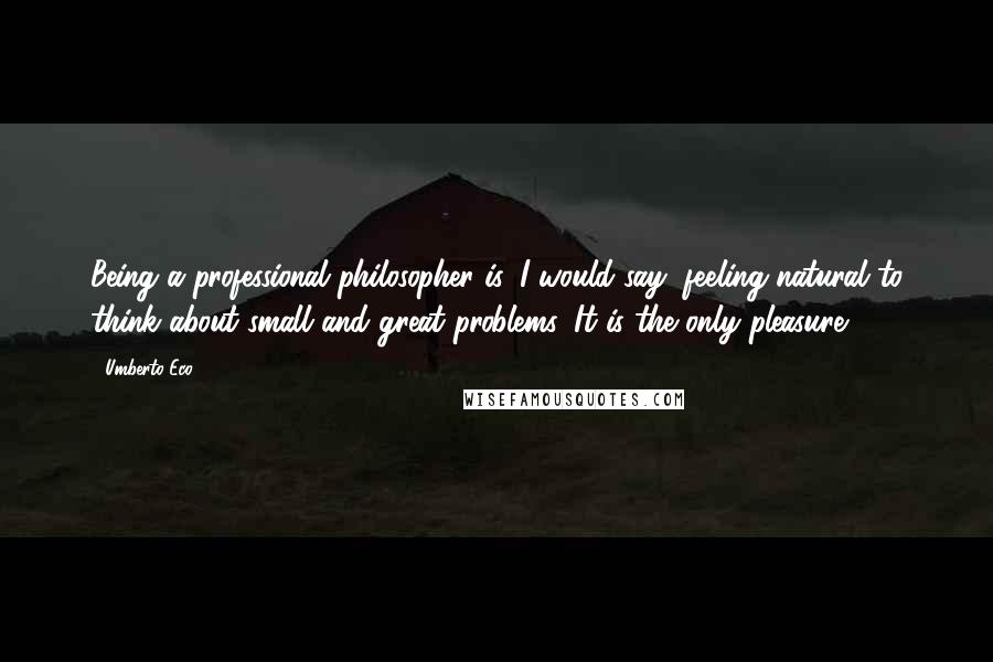 Umberto Eco Quotes: Being a professional philosopher is, I would say, feeling natural to think about small and great problems. It is the only pleasure.