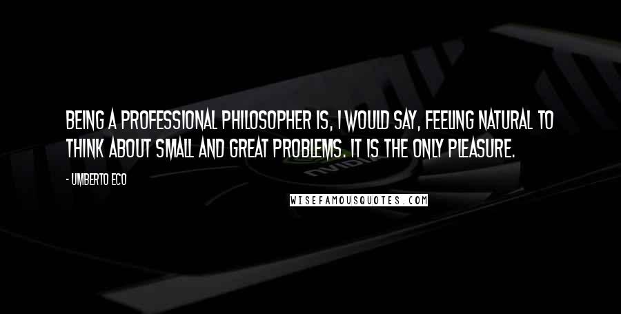 Umberto Eco Quotes: Being a professional philosopher is, I would say, feeling natural to think about small and great problems. It is the only pleasure.