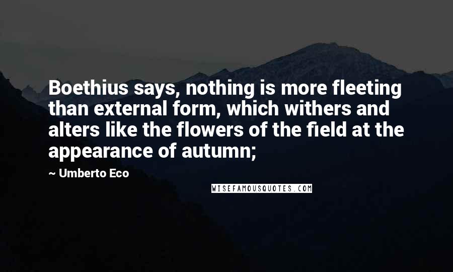 Umberto Eco Quotes: Boethius says, nothing is more fleeting than external form, which withers and alters like the flowers of the field at the appearance of autumn;