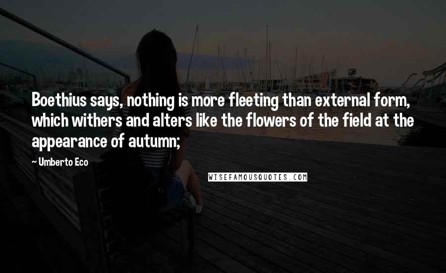 Umberto Eco Quotes: Boethius says, nothing is more fleeting than external form, which withers and alters like the flowers of the field at the appearance of autumn;