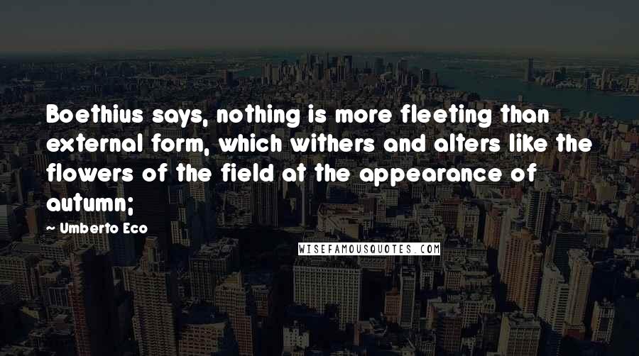 Umberto Eco Quotes: Boethius says, nothing is more fleeting than external form, which withers and alters like the flowers of the field at the appearance of autumn;