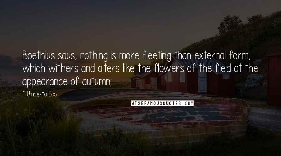 Umberto Eco Quotes: Boethius says, nothing is more fleeting than external form, which withers and alters like the flowers of the field at the appearance of autumn;