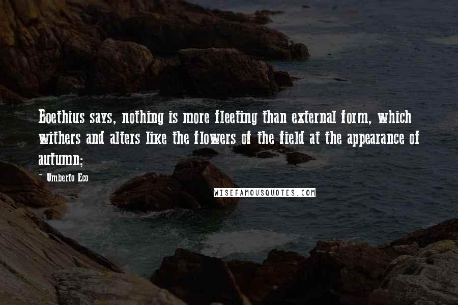 Umberto Eco Quotes: Boethius says, nothing is more fleeting than external form, which withers and alters like the flowers of the field at the appearance of autumn;