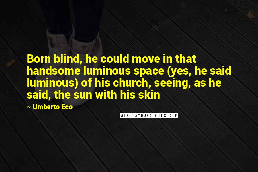 Umberto Eco Quotes: Born blind, he could move in that handsome luminous space (yes, he said luminous) of his church, seeing, as he said, the sun with his skin