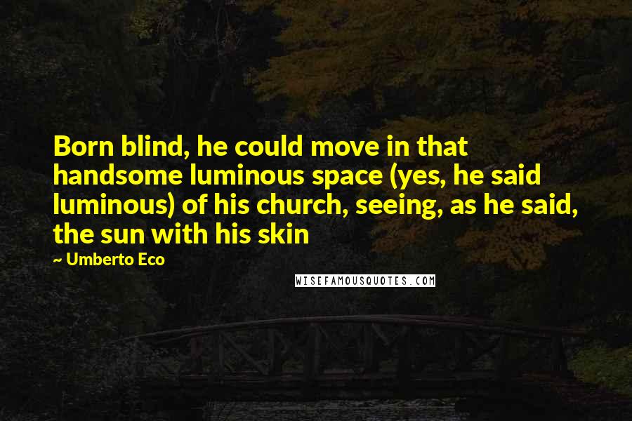 Umberto Eco Quotes: Born blind, he could move in that handsome luminous space (yes, he said luminous) of his church, seeing, as he said, the sun with his skin