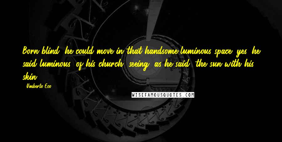 Umberto Eco Quotes: Born blind, he could move in that handsome luminous space (yes, he said luminous) of his church, seeing, as he said, the sun with his skin