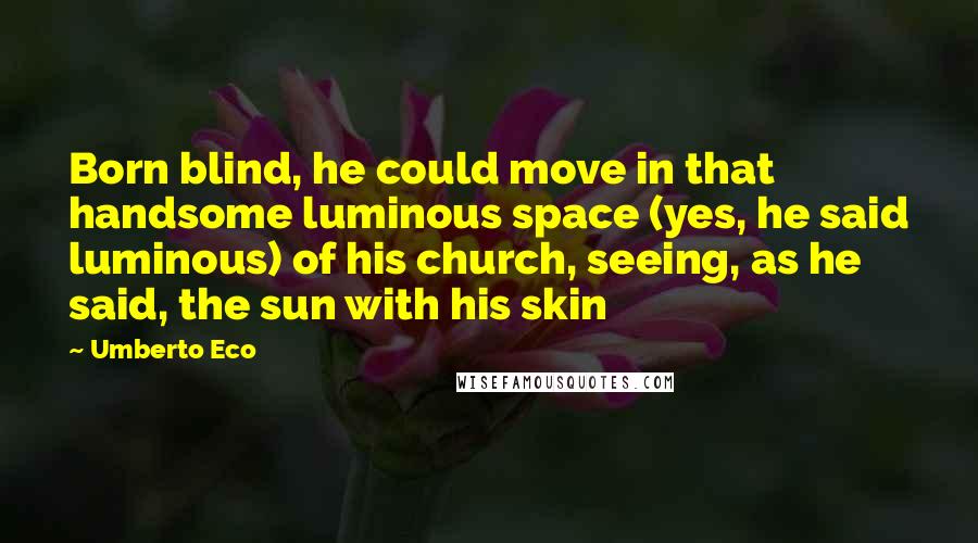 Umberto Eco Quotes: Born blind, he could move in that handsome luminous space (yes, he said luminous) of his church, seeing, as he said, the sun with his skin