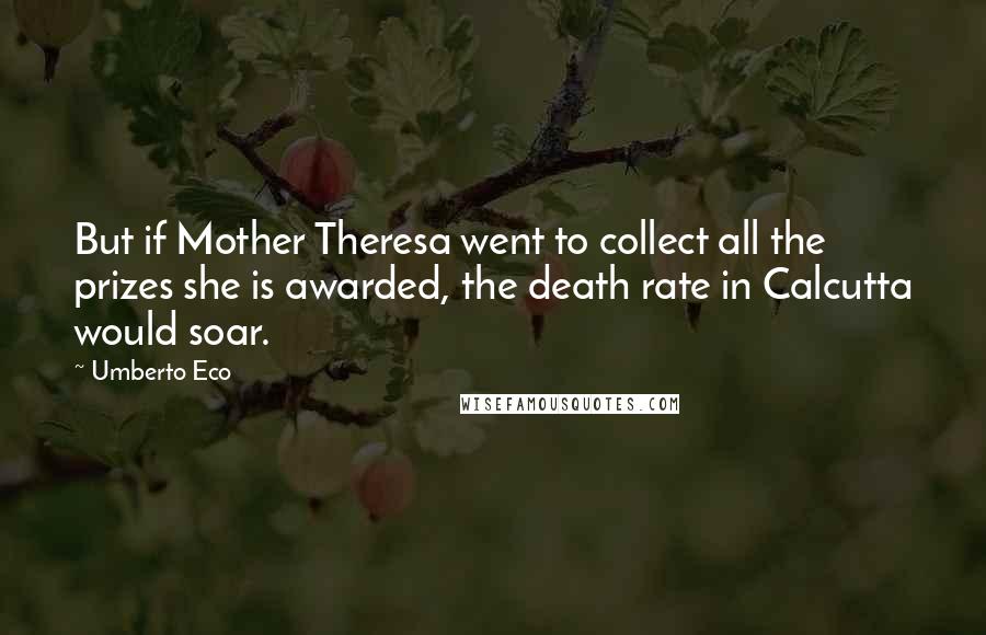 Umberto Eco Quotes: But if Mother Theresa went to collect all the prizes she is awarded, the death rate in Calcutta would soar.