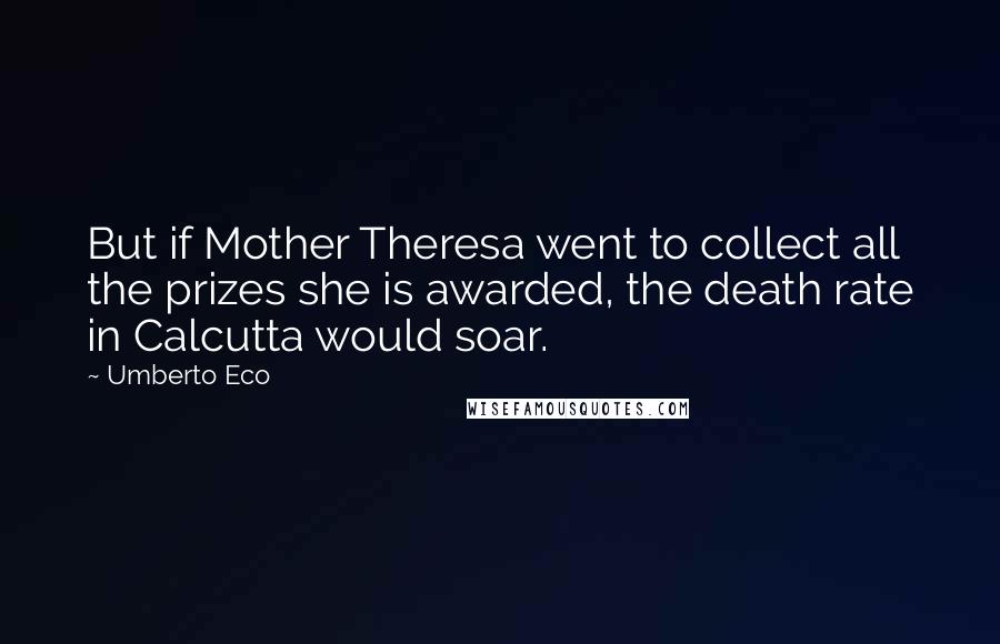 Umberto Eco Quotes: But if Mother Theresa went to collect all the prizes she is awarded, the death rate in Calcutta would soar.