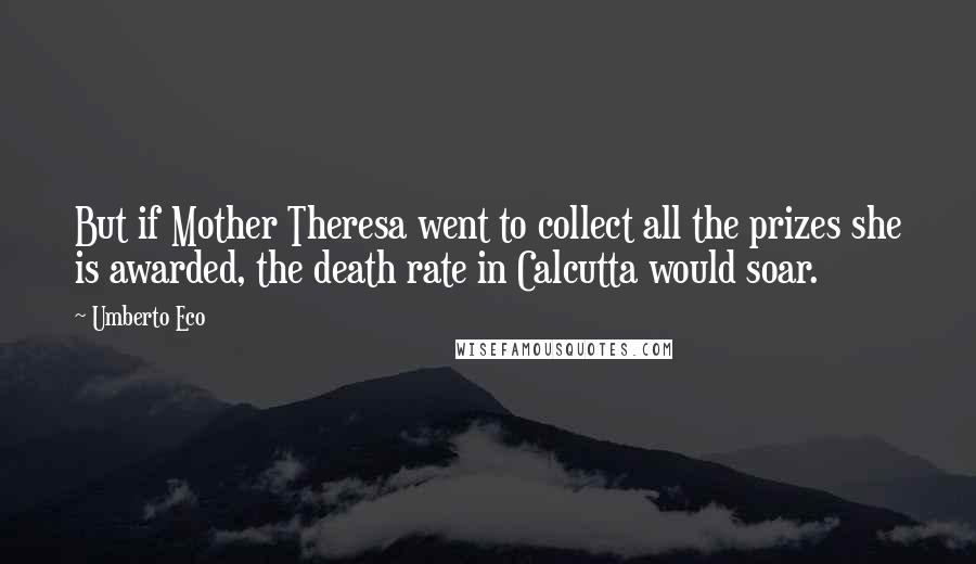 Umberto Eco Quotes: But if Mother Theresa went to collect all the prizes she is awarded, the death rate in Calcutta would soar.