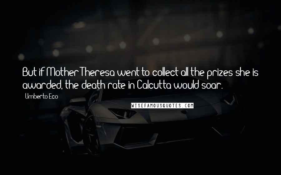 Umberto Eco Quotes: But if Mother Theresa went to collect all the prizes she is awarded, the death rate in Calcutta would soar.