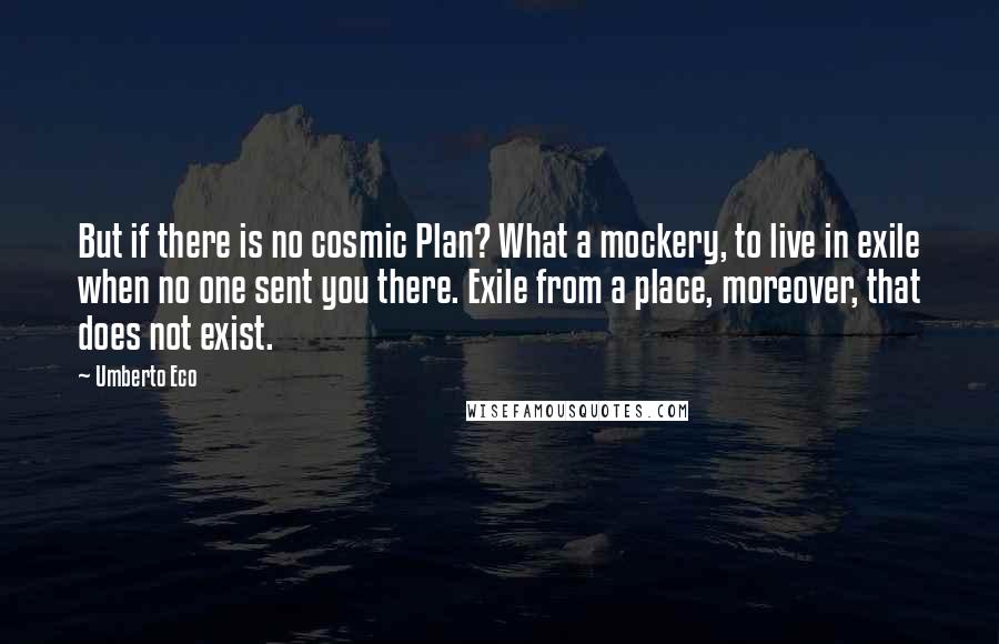 Umberto Eco Quotes: But if there is no cosmic Plan? What a mockery, to live in exile when no one sent you there. Exile from a place, moreover, that does not exist.