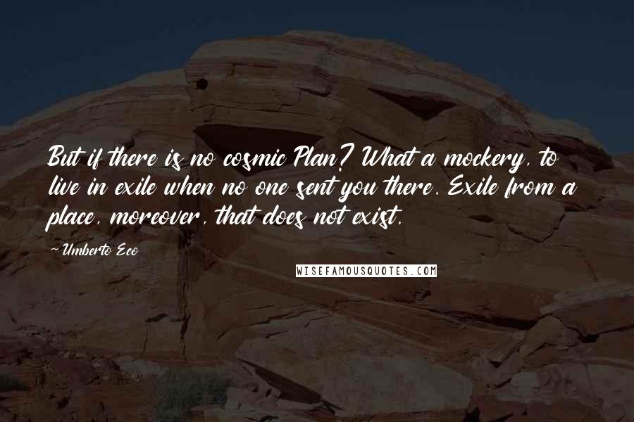Umberto Eco Quotes: But if there is no cosmic Plan? What a mockery, to live in exile when no one sent you there. Exile from a place, moreover, that does not exist.