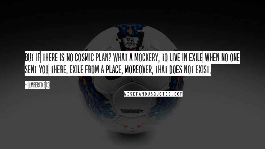 Umberto Eco Quotes: But if there is no cosmic Plan? What a mockery, to live in exile when no one sent you there. Exile from a place, moreover, that does not exist.