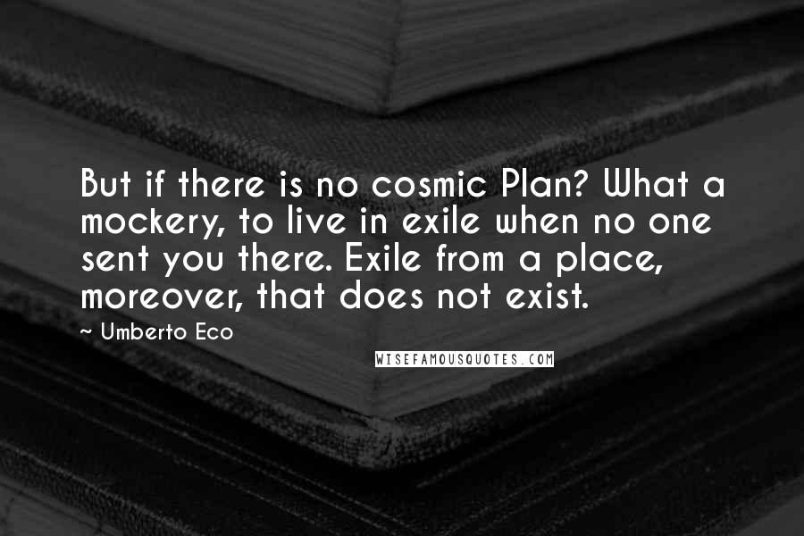 Umberto Eco Quotes: But if there is no cosmic Plan? What a mockery, to live in exile when no one sent you there. Exile from a place, moreover, that does not exist.