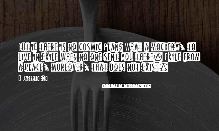 Umberto Eco Quotes: But if there is no cosmic Plan? What a mockery, to live in exile when no one sent you there. Exile from a place, moreover, that does not exist.