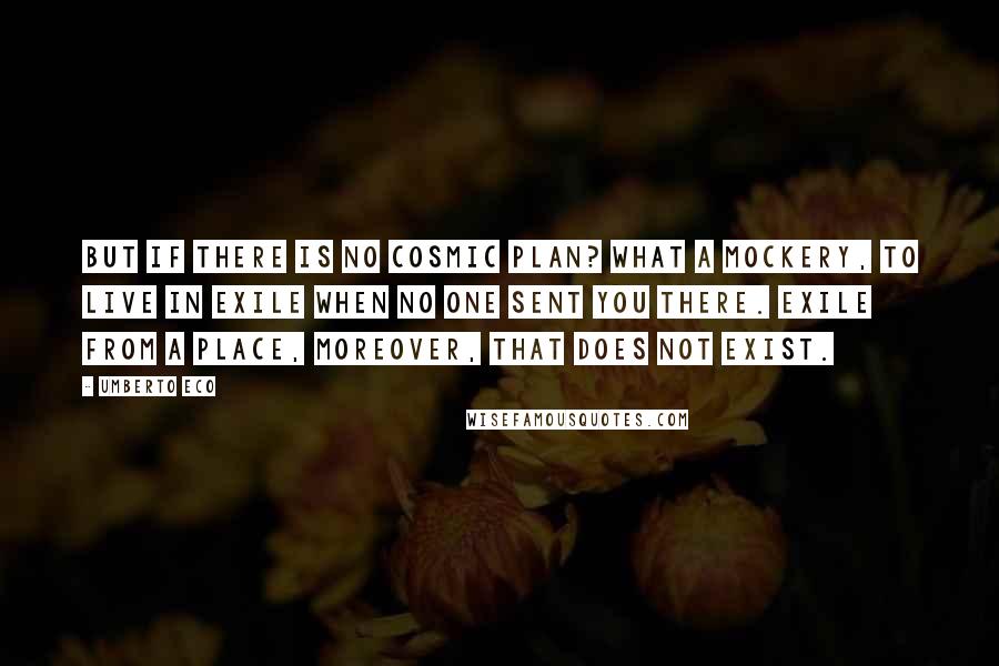 Umberto Eco Quotes: But if there is no cosmic Plan? What a mockery, to live in exile when no one sent you there. Exile from a place, moreover, that does not exist.