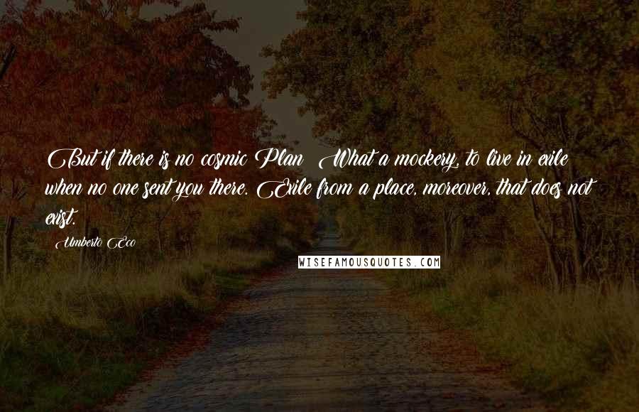 Umberto Eco Quotes: But if there is no cosmic Plan? What a mockery, to live in exile when no one sent you there. Exile from a place, moreover, that does not exist.