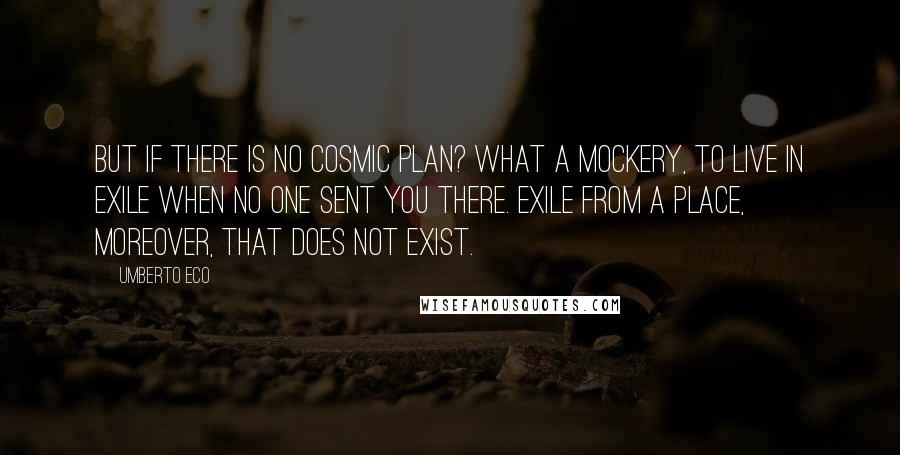 Umberto Eco Quotes: But if there is no cosmic Plan? What a mockery, to live in exile when no one sent you there. Exile from a place, moreover, that does not exist.