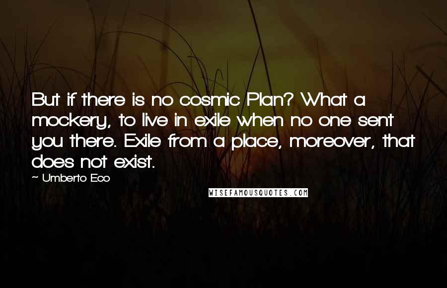 Umberto Eco Quotes: But if there is no cosmic Plan? What a mockery, to live in exile when no one sent you there. Exile from a place, moreover, that does not exist.