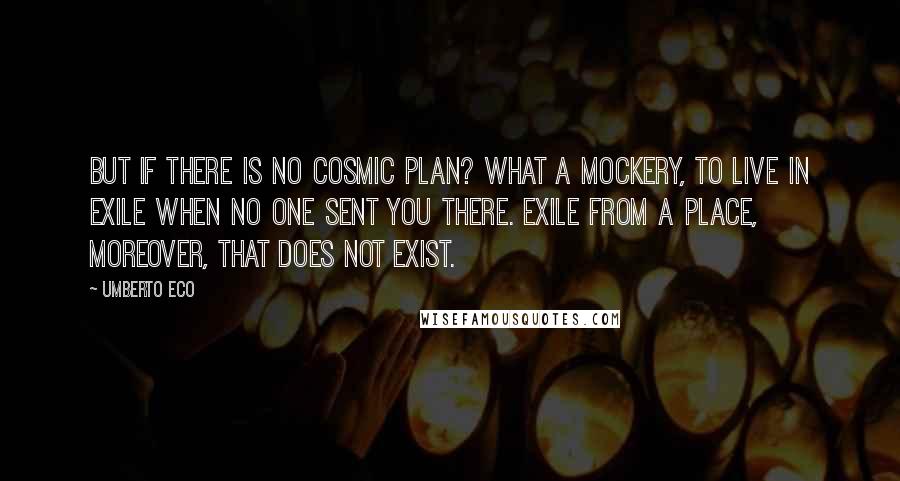 Umberto Eco Quotes: But if there is no cosmic Plan? What a mockery, to live in exile when no one sent you there. Exile from a place, moreover, that does not exist.
