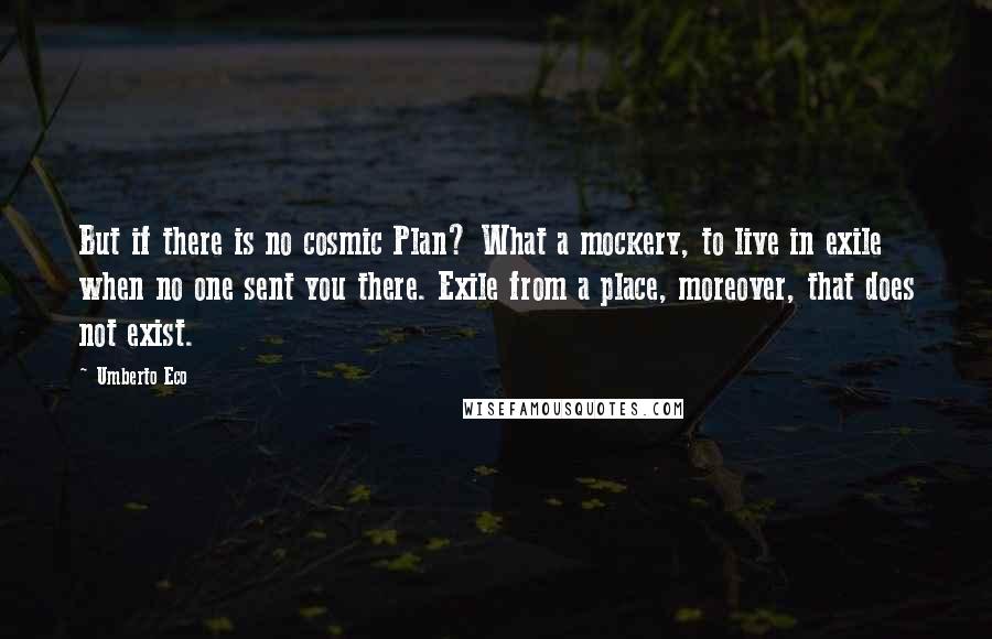 Umberto Eco Quotes: But if there is no cosmic Plan? What a mockery, to live in exile when no one sent you there. Exile from a place, moreover, that does not exist.