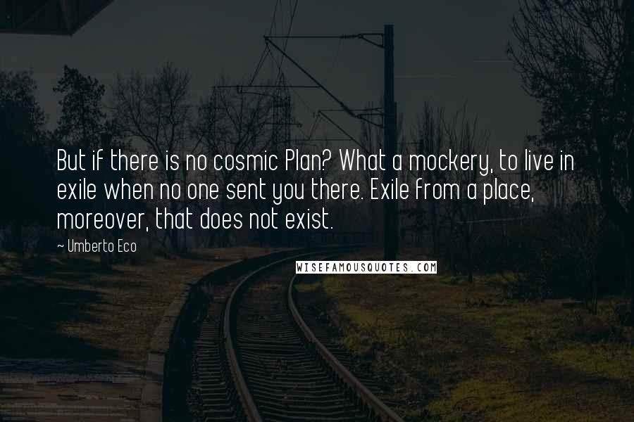Umberto Eco Quotes: But if there is no cosmic Plan? What a mockery, to live in exile when no one sent you there. Exile from a place, moreover, that does not exist.