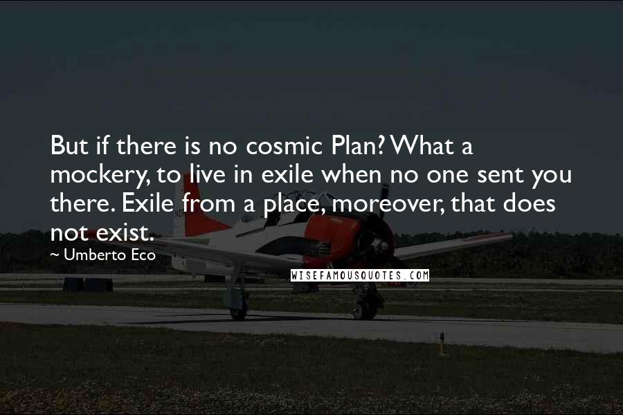 Umberto Eco Quotes: But if there is no cosmic Plan? What a mockery, to live in exile when no one sent you there. Exile from a place, moreover, that does not exist.
