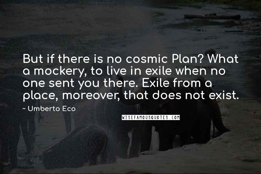 Umberto Eco Quotes: But if there is no cosmic Plan? What a mockery, to live in exile when no one sent you there. Exile from a place, moreover, that does not exist.