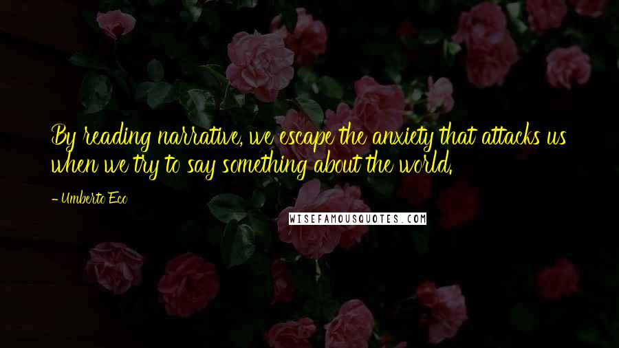 Umberto Eco Quotes: By reading narrative, we escape the anxiety that attacks us when we try to say something about the world.