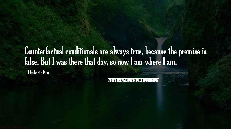 Umberto Eco Quotes: Counterfactual conditionals are always true, because the premise is false. But I was there that day, so now I am where I am.