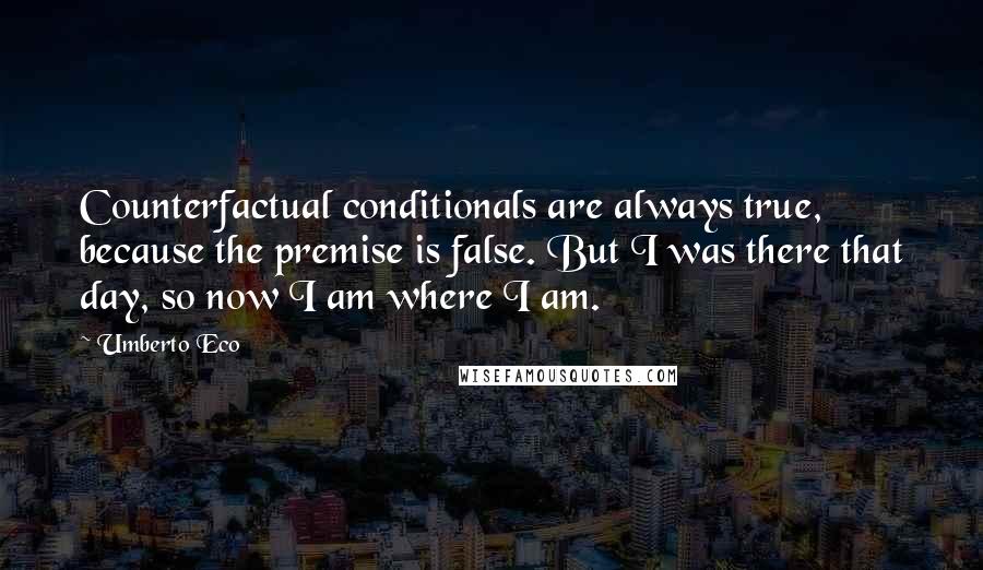 Umberto Eco Quotes: Counterfactual conditionals are always true, because the premise is false. But I was there that day, so now I am where I am.
