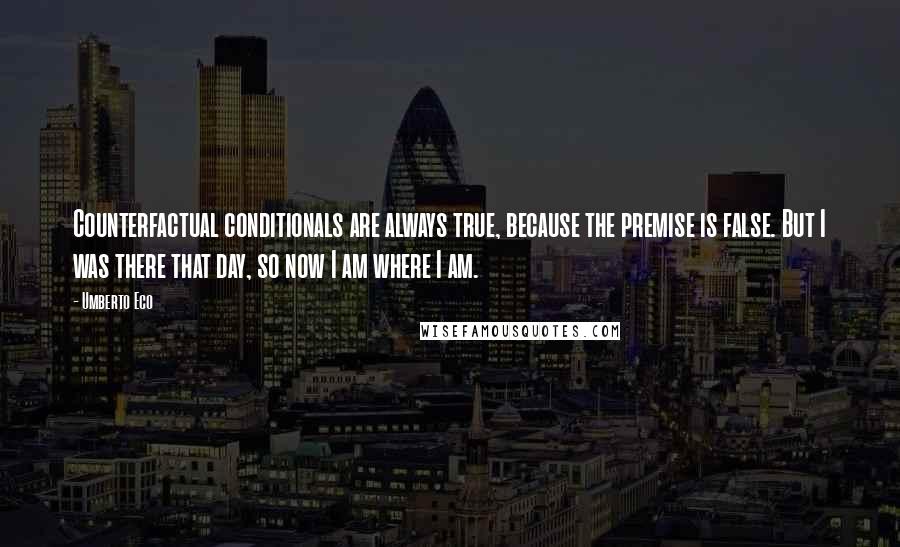 Umberto Eco Quotes: Counterfactual conditionals are always true, because the premise is false. But I was there that day, so now I am where I am.