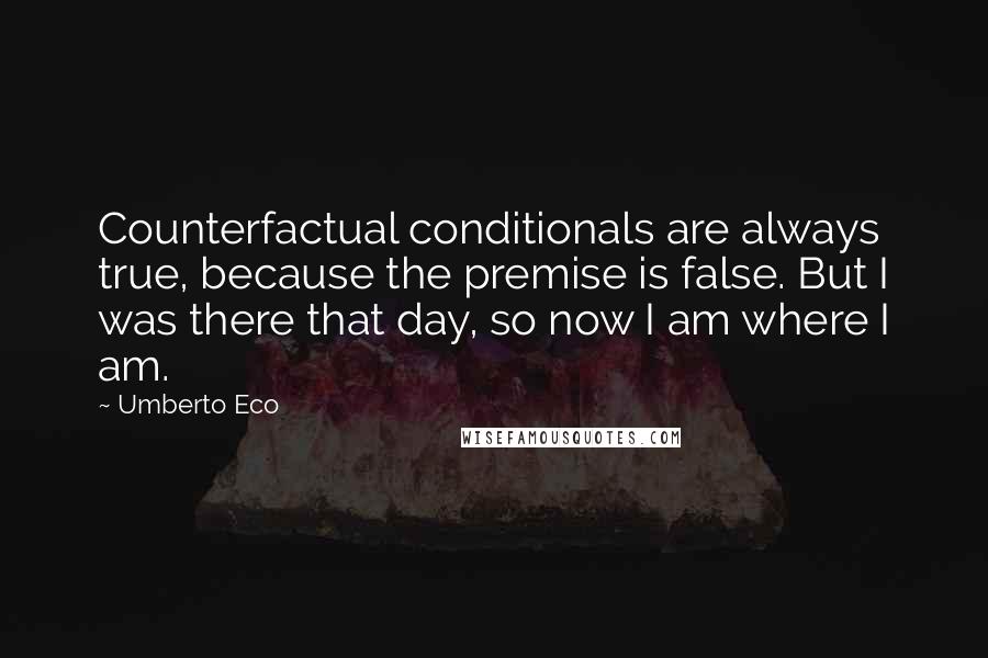 Umberto Eco Quotes: Counterfactual conditionals are always true, because the premise is false. But I was there that day, so now I am where I am.