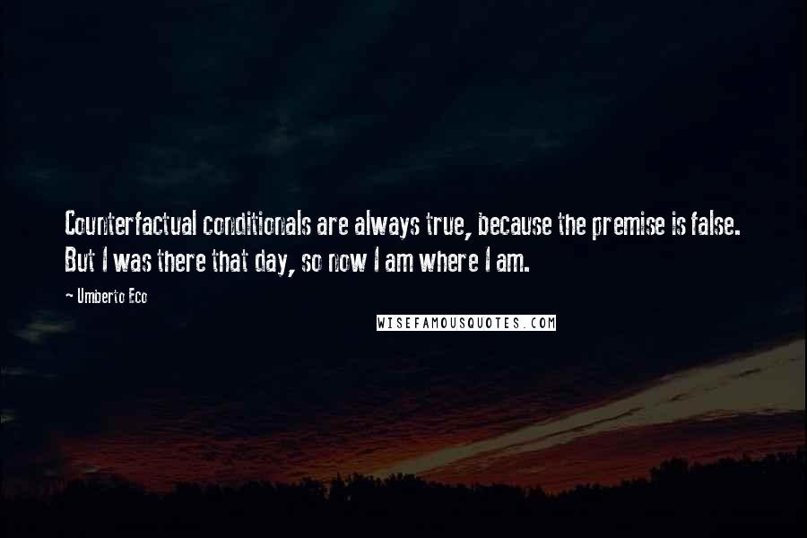 Umberto Eco Quotes: Counterfactual conditionals are always true, because the premise is false. But I was there that day, so now I am where I am.