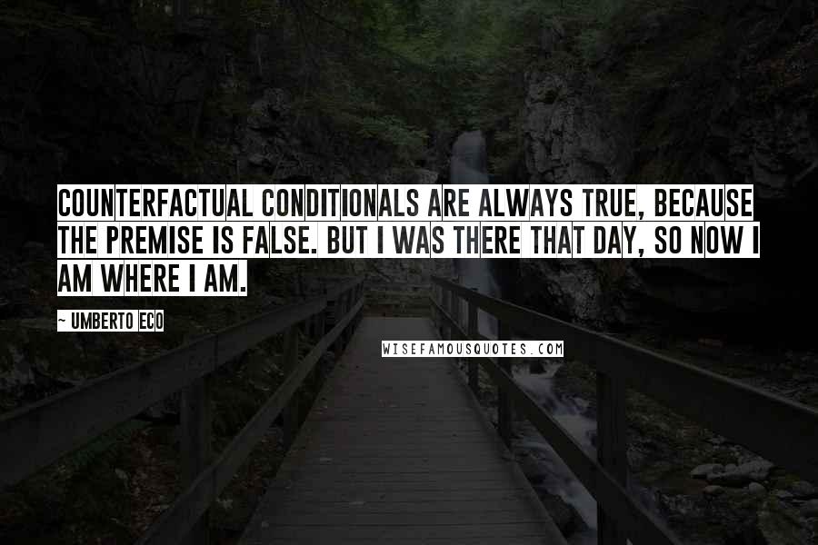Umberto Eco Quotes: Counterfactual conditionals are always true, because the premise is false. But I was there that day, so now I am where I am.