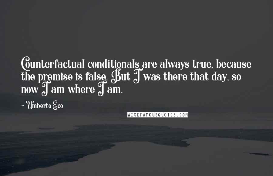 Umberto Eco Quotes: Counterfactual conditionals are always true, because the premise is false. But I was there that day, so now I am where I am.