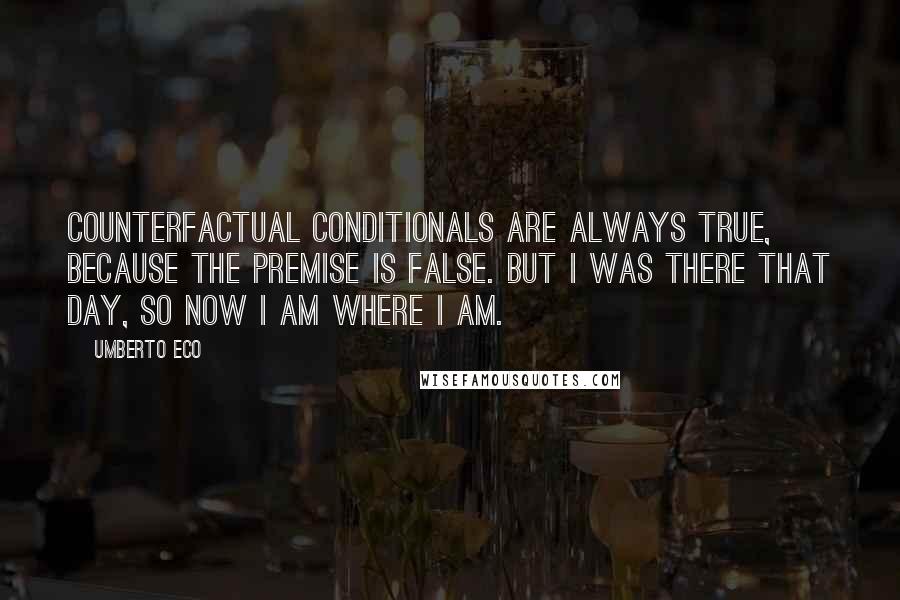 Umberto Eco Quotes: Counterfactual conditionals are always true, because the premise is false. But I was there that day, so now I am where I am.