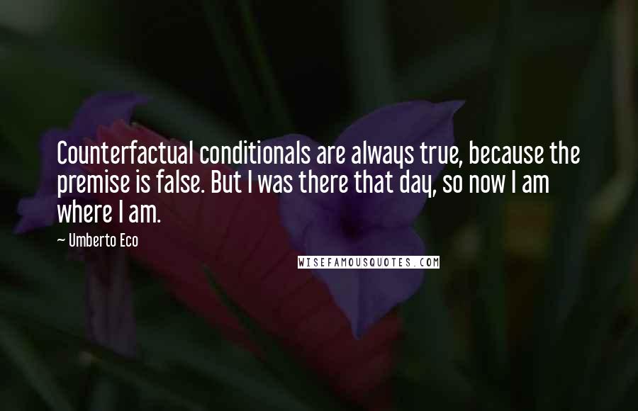 Umberto Eco Quotes: Counterfactual conditionals are always true, because the premise is false. But I was there that day, so now I am where I am.