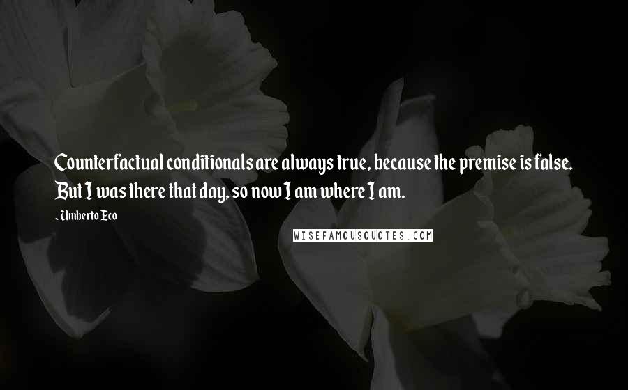 Umberto Eco Quotes: Counterfactual conditionals are always true, because the premise is false. But I was there that day, so now I am where I am.