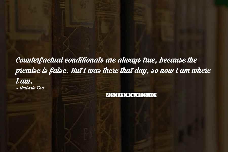 Umberto Eco Quotes: Counterfactual conditionals are always true, because the premise is false. But I was there that day, so now I am where I am.