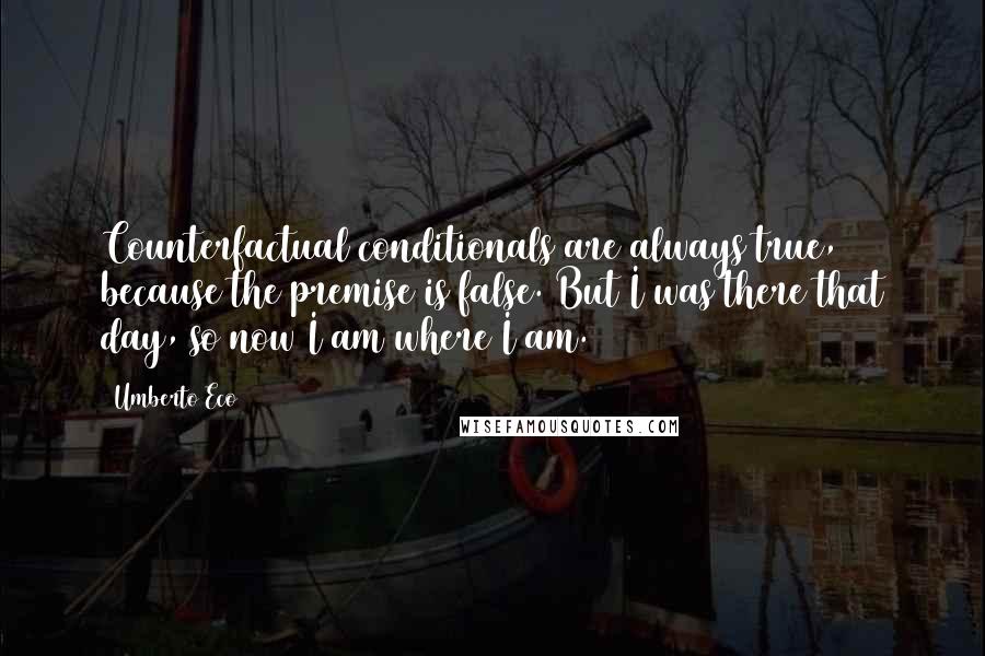 Umberto Eco Quotes: Counterfactual conditionals are always true, because the premise is false. But I was there that day, so now I am where I am.