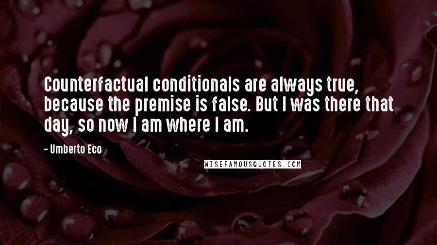 Umberto Eco Quotes: Counterfactual conditionals are always true, because the premise is false. But I was there that day, so now I am where I am.