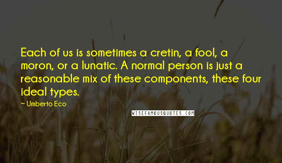 Umberto Eco Quotes: Each of us is sometimes a cretin, a fool, a moron, or a lunatic. A normal person is just a reasonable mix of these components, these four ideal types.
