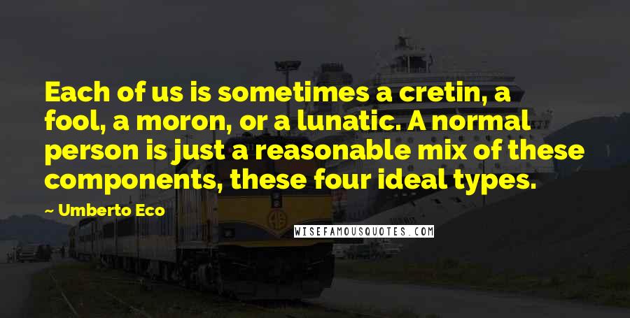 Umberto Eco Quotes: Each of us is sometimes a cretin, a fool, a moron, or a lunatic. A normal person is just a reasonable mix of these components, these four ideal types.