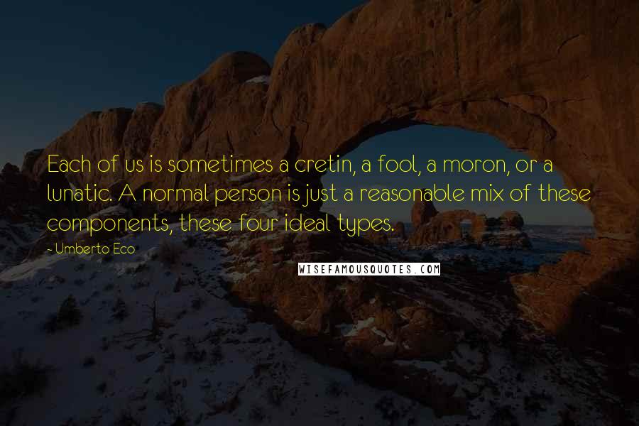 Umberto Eco Quotes: Each of us is sometimes a cretin, a fool, a moron, or a lunatic. A normal person is just a reasonable mix of these components, these four ideal types.